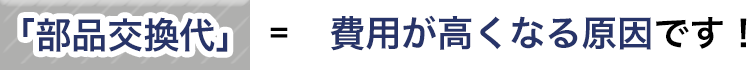 「部品交換代」＝費用が高くなる原因です！